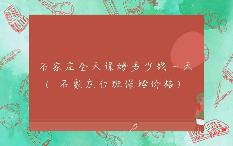 石家庄全天保姆多少钱一天 (石家庄白班保姆价格)
